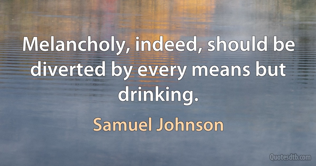 Melancholy, indeed, should be diverted by every means but drinking. (Samuel Johnson)