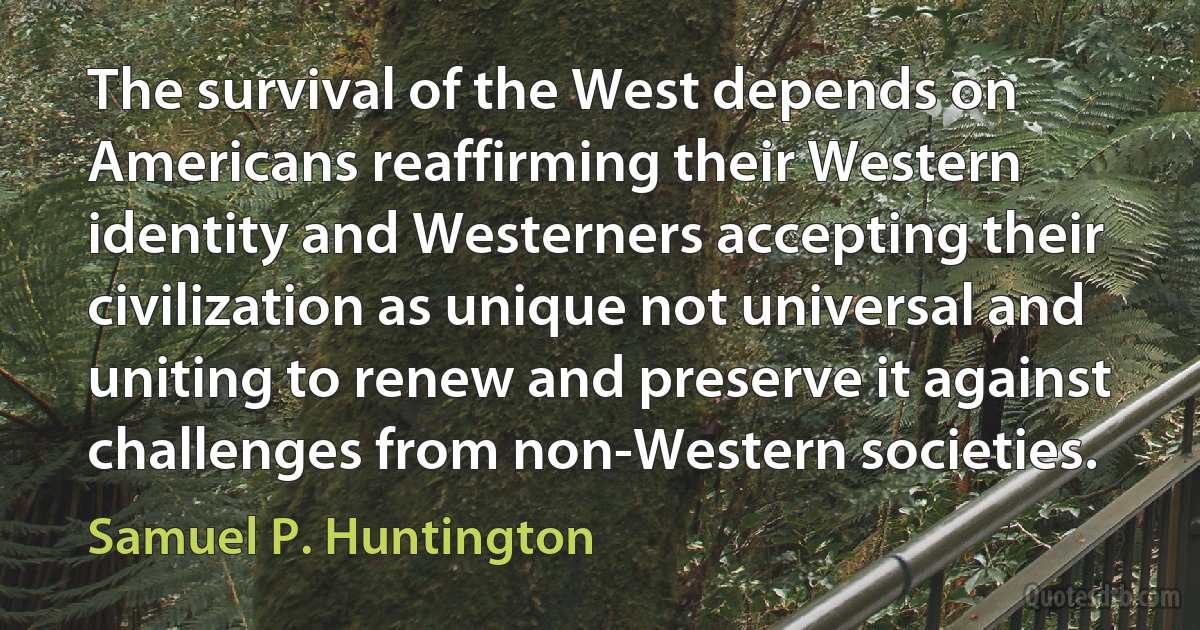 The survival of the West depends on Americans reaffirming their Western identity and Westerners accepting their civilization as unique not universal and uniting to renew and preserve it against challenges from non-Western societies. (Samuel P. Huntington)