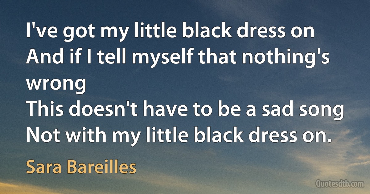 I've got my little black dress on
And if I tell myself that nothing's wrong
This doesn't have to be a sad song
Not with my little black dress on. (Sara Bareilles)