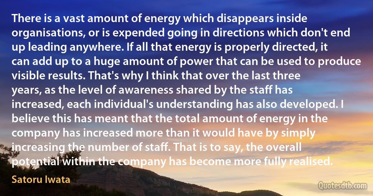 There is a vast amount of energy which disappears inside organisations, or is expended going in directions which don't end up leading anywhere. If all that energy is properly directed, it can add up to a huge amount of power that can be used to produce visible results. That's why I think that over the last three years, as the level of awareness shared by the staff has increased, each individual's understanding has also developed. I believe this has meant that the total amount of energy in the company has increased more than it would have by simply increasing the number of staff. That is to say, the overall potential within the company has become more fully realised. (Satoru Iwata)