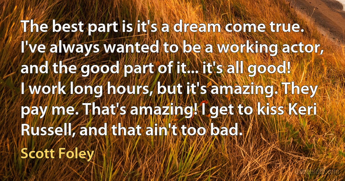 The best part is it's a dream come true. I've always wanted to be a working actor, and the good part of it... it's all good! I work long hours, but it's amazing. They pay me. That's amazing! I get to kiss Keri Russell, and that ain't too bad. (Scott Foley)