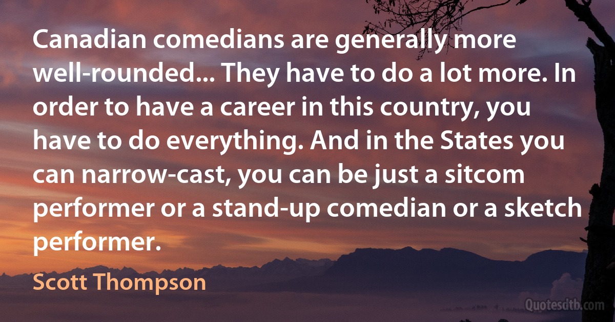 Canadian comedians are generally more well-rounded... They have to do a lot more. In order to have a career in this country, you have to do everything. And in the States you can narrow-cast, you can be just a sitcom performer or a stand-up comedian or a sketch performer. (Scott Thompson)