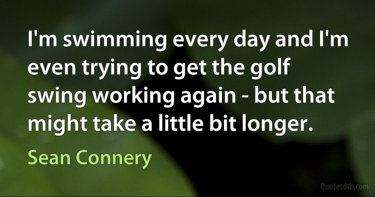 I'm swimming every day and I'm even trying to get the golf swing working again - but that might take a little bit longer. (Sean Connery)