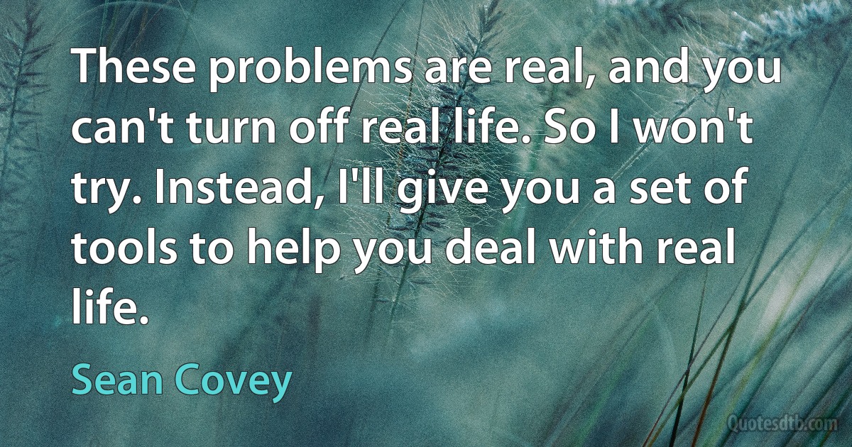 These problems are real, and you can't turn off real life. So I won't try. Instead, I'll give you a set of tools to help you deal with real life. (Sean Covey)