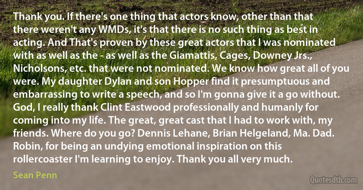 Thank you. If there's one thing that actors know, other than that there weren't any WMDs, it's that there is no such thing as best in acting. And That's proven by these great actors that I was nominated with as well as the - as well as the Giamattis, Cages, Downey Jrs., Nicholsons, etc. that were not nominated. We know how great all of you were. My daughter Dylan and son Hopper find it presumptuous and embarrassing to write a speech, and so I'm gonna give it a go without. God, I really thank Clint Eastwood professionally and humanly for coming into my life. The great, great cast that I had to work with, my friends. Where do you go? Dennis Lehane, Brian Helgeland, Ma. Dad. Robin, for being an undying emotional inspiration on this rollercoaster I'm learning to enjoy. Thank you all very much. (Sean Penn)