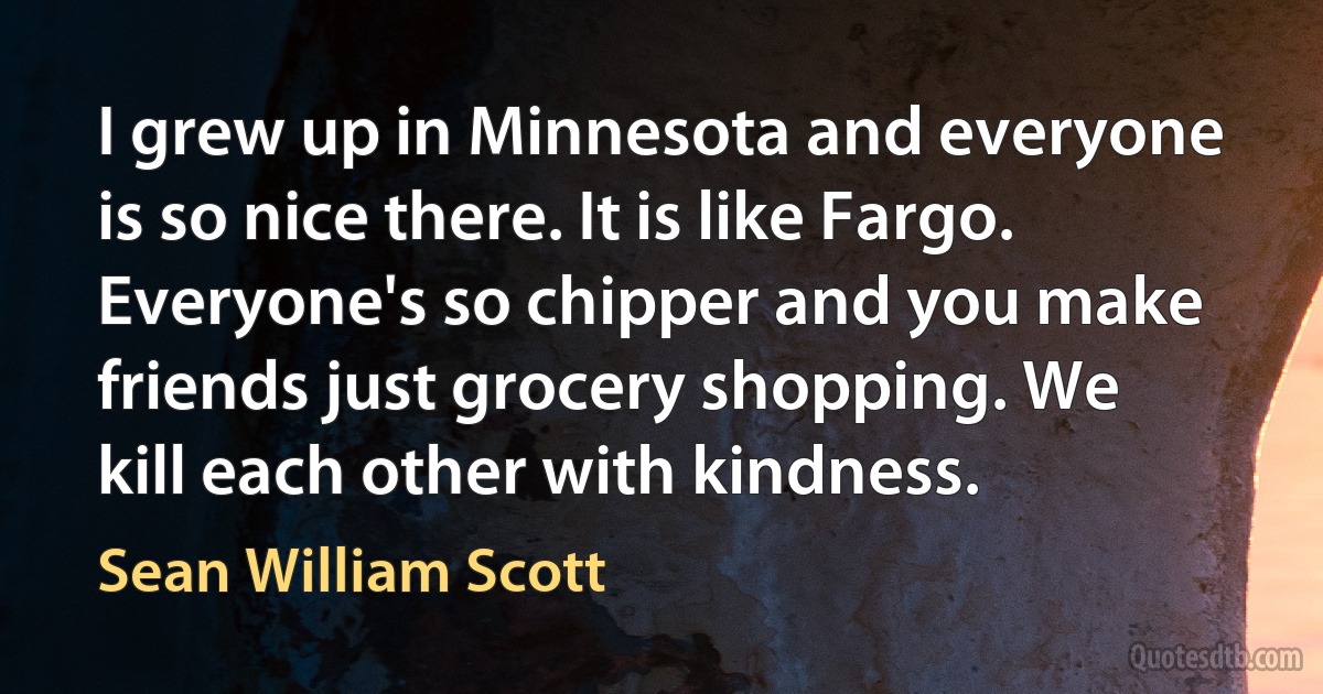 I grew up in Minnesota and everyone is so nice there. It is like Fargo. Everyone's so chipper and you make friends just grocery shopping. We kill each other with kindness. (Sean William Scott)