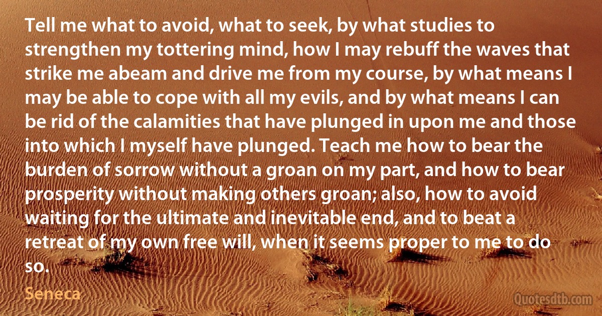 Tell me what to avoid, what to seek, by what studies to strengthen my tottering mind, how I may rebuff the waves that strike me abeam and drive me from my course, by what means I may be able to cope with all my evils, and by what means I can be rid of the calamities that have plunged in upon me and those into which I myself have plunged. Teach me how to bear the burden of sorrow without a groan on my part, and how to bear prosperity without making others groan; also, how to avoid waiting for the ultimate and inevitable end, and to beat a retreat of my own free will, when it seems proper to me to do so. (Seneca)