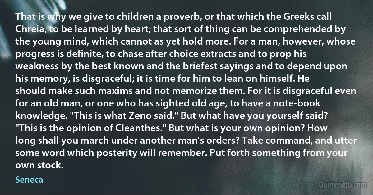 That is why we give to children a proverb, or that which the Greeks call Chreia, to be learned by heart; that sort of thing can be comprehended by the young mind, which cannot as yet hold more. For a man, however, whose progress is definite, to chase after choice extracts and to prop his weakness by the best known and the briefest sayings and to depend upon his memory, is disgraceful; it is time for him to lean on himself. He should make such maxims and not memorize them. For it is disgraceful even for an old man, or one who has sighted old age, to have a note-book knowledge. "This is what Zeno said." But what have you yourself said? "This is the opinion of Cleanthes." But what is your own opinion? How long shall you march under another man's orders? Take command, and utter some word which posterity will remember. Put forth something from your own stock. (Seneca)