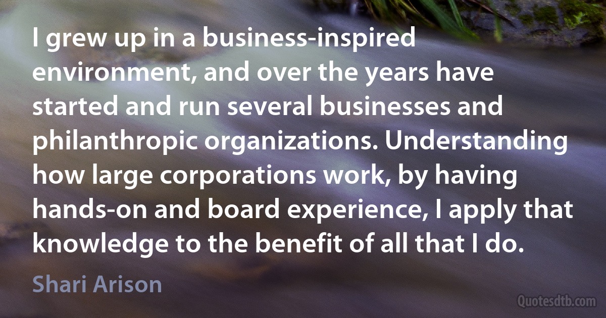 I grew up in a business-inspired environment, and over the years have started and run several businesses and philanthropic organizations. Understanding how large corporations work, by having hands-on and board experience, I apply that knowledge to the benefit of all that I do. (Shari Arison)