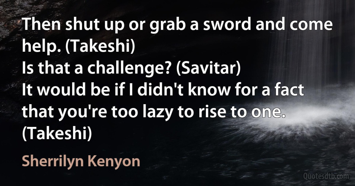 Then shut up or grab a sword and come help. (Takeshi)
Is that a challenge? (Savitar)
It would be if I didn't know for a fact that you're too lazy to rise to one. (Takeshi) (Sherrilyn Kenyon)