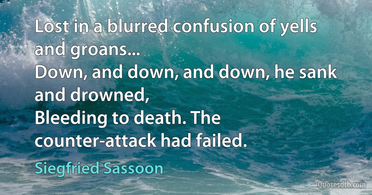 Lost in a blurred confusion of yells and groans...
Down, and down, and down, he sank and drowned,
Bleeding to death. The counter-attack had failed. (Siegfried Sassoon)