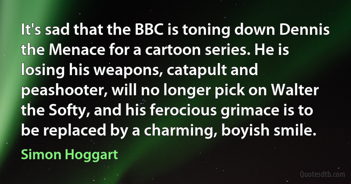 It's sad that the BBC is toning down Dennis the Menace for a cartoon series. He is losing his weapons, catapult and peashooter, will no longer pick on Walter the Softy, and his ferocious grimace is to be replaced by a charming, boyish smile. (Simon Hoggart)