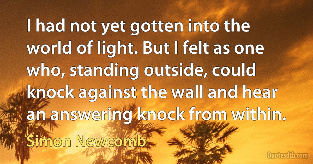 I had not yet gotten into the world of light. But I felt as one who, standing outside, could knock against the wall and hear an answering knock from within. (Simon Newcomb)