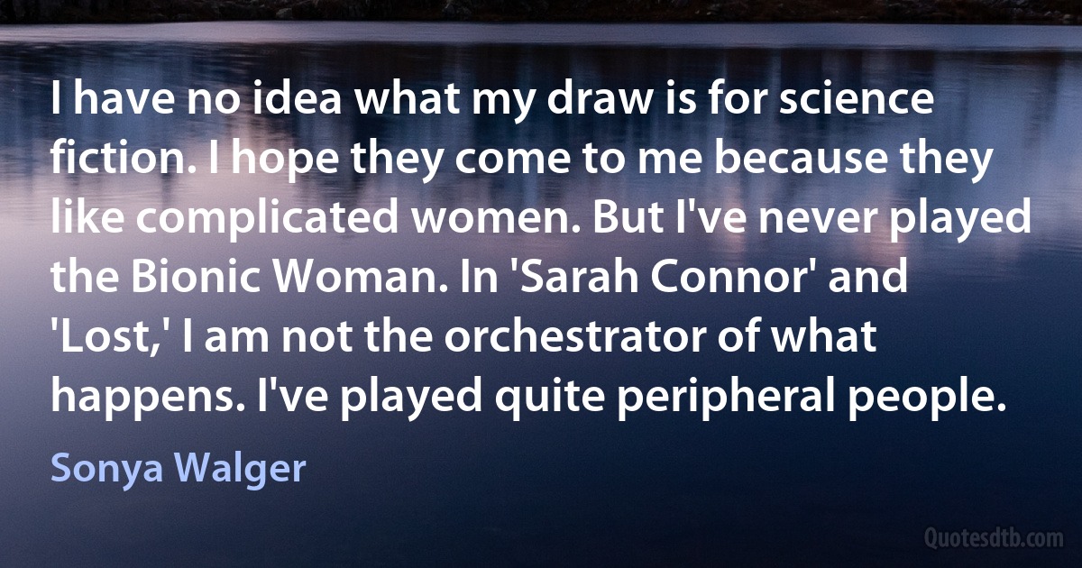 I have no idea what my draw is for science fiction. I hope they come to me because they like complicated women. But I've never played the Bionic Woman. In 'Sarah Connor' and 'Lost,' I am not the orchestrator of what happens. I've played quite peripheral people. (Sonya Walger)