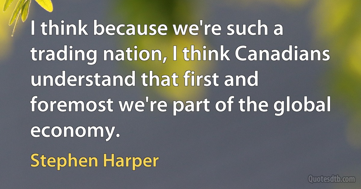 I think because we're such a trading nation, I think Canadians understand that first and foremost we're part of the global economy. (Stephen Harper)