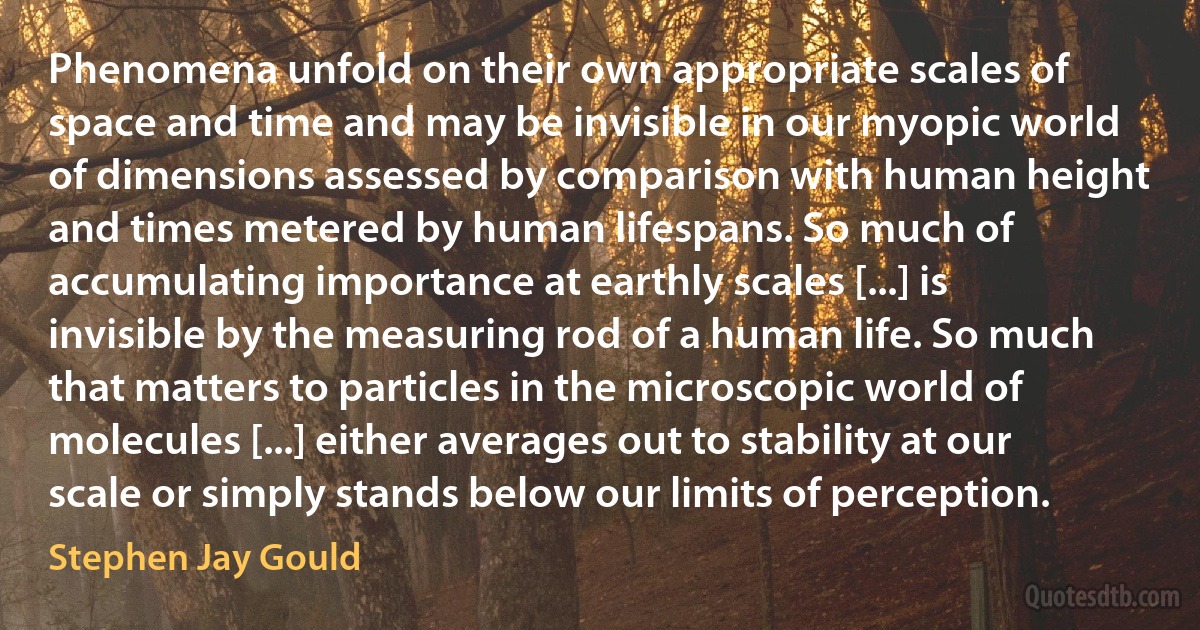 Phenomena unfold on their own appropriate scales of space and time and may be invisible in our myopic world of dimensions assessed by comparison with human height and times metered by human lifespans. So much of accumulating importance at earthly scales [...] is invisible by the measuring rod of a human life. So much that matters to particles in the microscopic world of molecules [...] either averages out to stability at our scale or simply stands below our limits of perception. (Stephen Jay Gould)