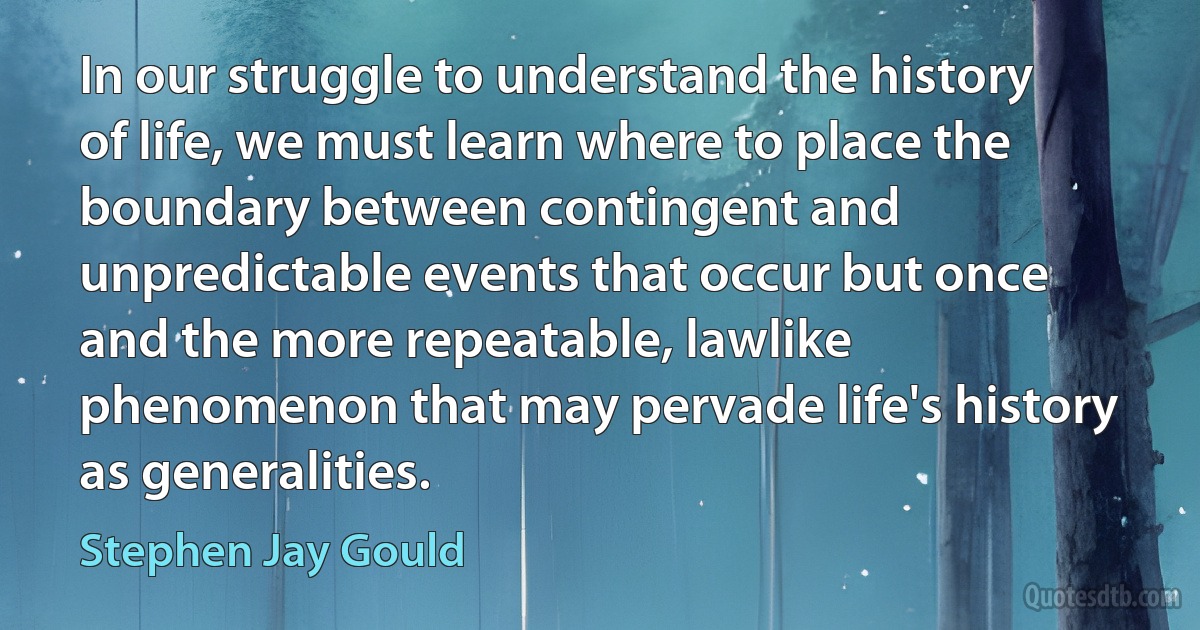 In our struggle to understand the history of life, we must learn where to place the boundary between contingent and unpredictable events that occur but once and the more repeatable, lawlike phenomenon that may pervade life's history as generalities. (Stephen Jay Gould)