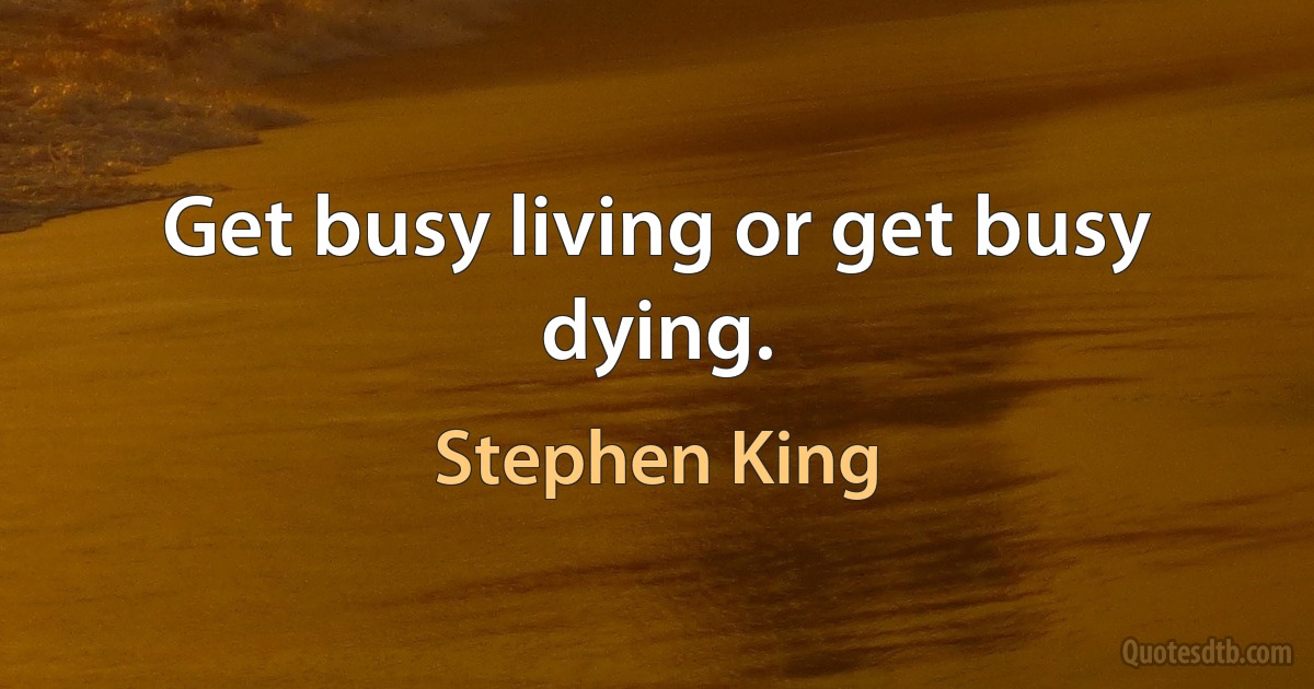 Get busy living or get busy dying. (Stephen King)