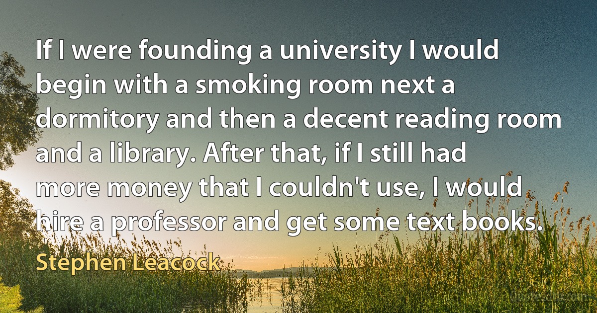 If I were founding a university I would begin with a smoking room next a dormitory and then a decent reading room and a library. After that, if I still had more money that I couldn't use, I would hire a professor and get some text books. (Stephen Leacock)