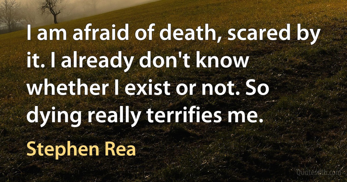 I am afraid of death, scared by it. I already don't know whether I exist or not. So dying really terrifies me. (Stephen Rea)