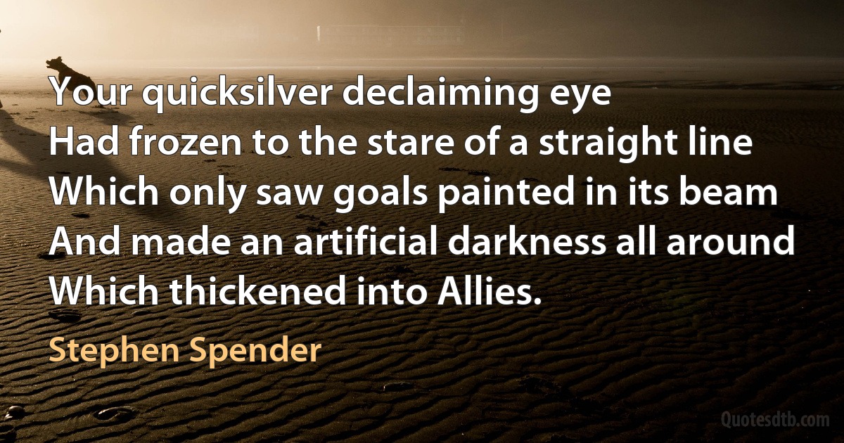 Your quicksilver declaiming eye
Had frozen to the stare of a straight line
Which only saw goals painted in its beam
And made an artificial darkness all around
Which thickened into Allies. (Stephen Spender)