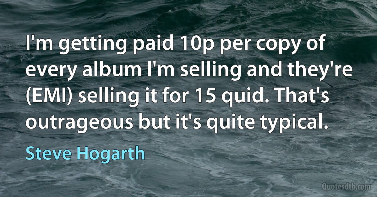 I'm getting paid 10p per copy of every album I'm selling and they're (EMI) selling it for 15 quid. That's outrageous but it's quite typical. (Steve Hogarth)