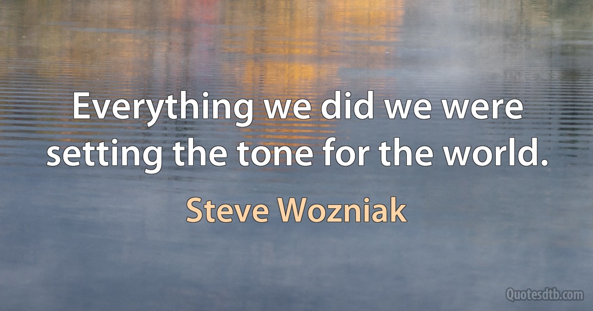 Everything we did we were setting the tone for the world. (Steve Wozniak)