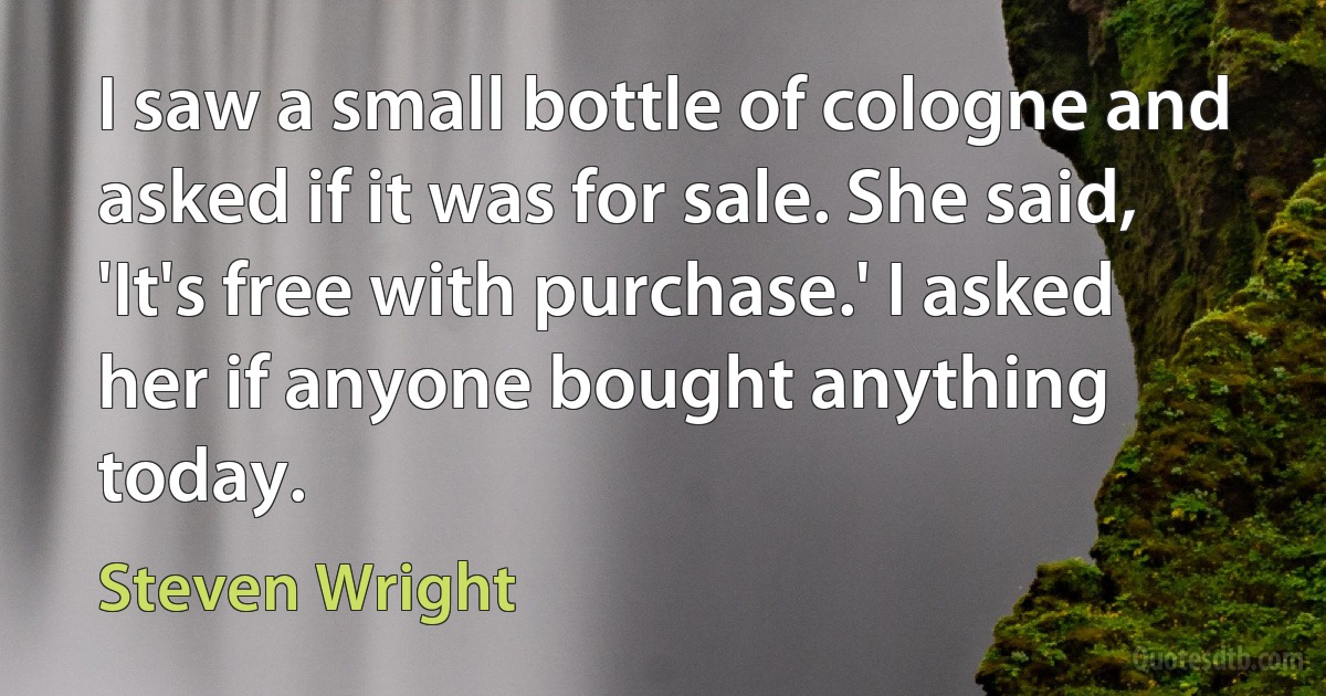 I saw a small bottle of cologne and asked if it was for sale. She said, 'It's free with purchase.' I asked her if anyone bought anything today. (Steven Wright)