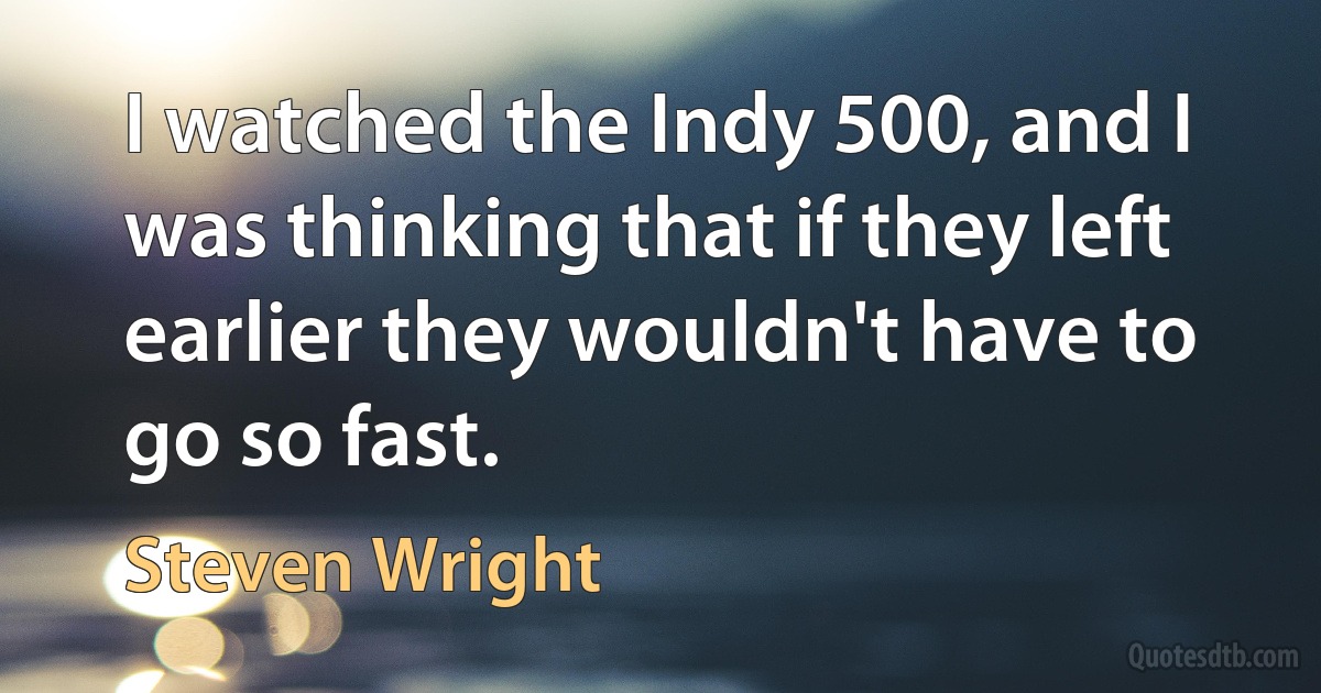 I watched the Indy 500, and I was thinking that if they left earlier they wouldn't have to go so fast. (Steven Wright)