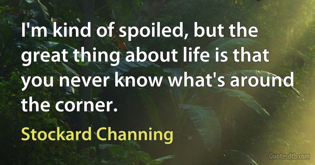 I'm kind of spoiled, but the great thing about life is that you never know what's around the corner. (Stockard Channing)