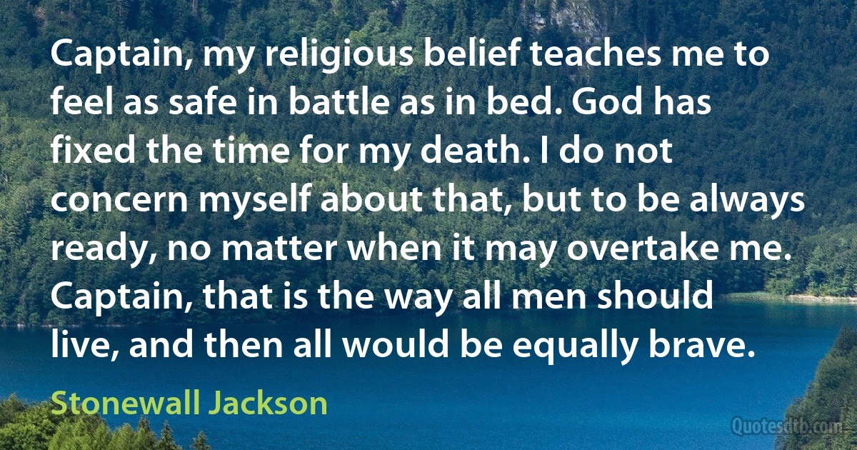 Captain, my religious belief teaches me to feel as safe in battle as in bed. God has fixed the time for my death. I do not concern myself about that, but to be always ready, no matter when it may overtake me. Captain, that is the way all men should live, and then all would be equally brave. (Stonewall Jackson)