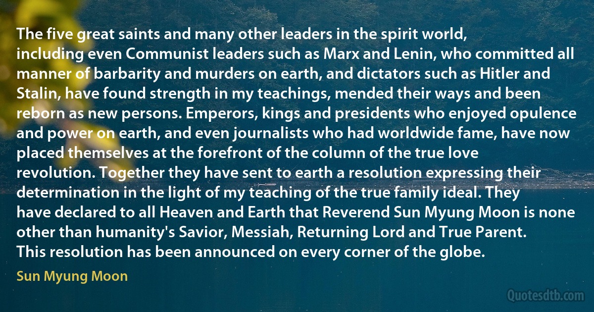 The five great saints and many other leaders in the spirit world, including even Communist leaders such as Marx and Lenin, who committed all manner of barbarity and murders on earth, and dictators such as Hitler and Stalin, have found strength in my teachings, mended their ways and been reborn as new persons. Emperors, kings and presidents who enjoyed opulence and power on earth, and even journalists who had worldwide fame, have now placed themselves at the forefront of the column of the true love revolution. Together they have sent to earth a resolution expressing their determination in the light of my teaching of the true family ideal. They have declared to all Heaven and Earth that Reverend Sun Myung Moon is none other than humanity's Savior, Messiah, Returning Lord and True Parent. This resolution has been announced on every corner of the globe. (Sun Myung Moon)