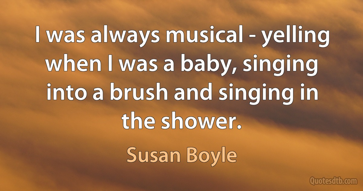 I was always musical - yelling when I was a baby, singing into a brush and singing in the shower. (Susan Boyle)