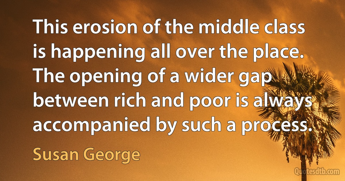 This erosion of the middle class is happening all over the place. The opening of a wider gap between rich and poor is always accompanied by such a process. (Susan George)