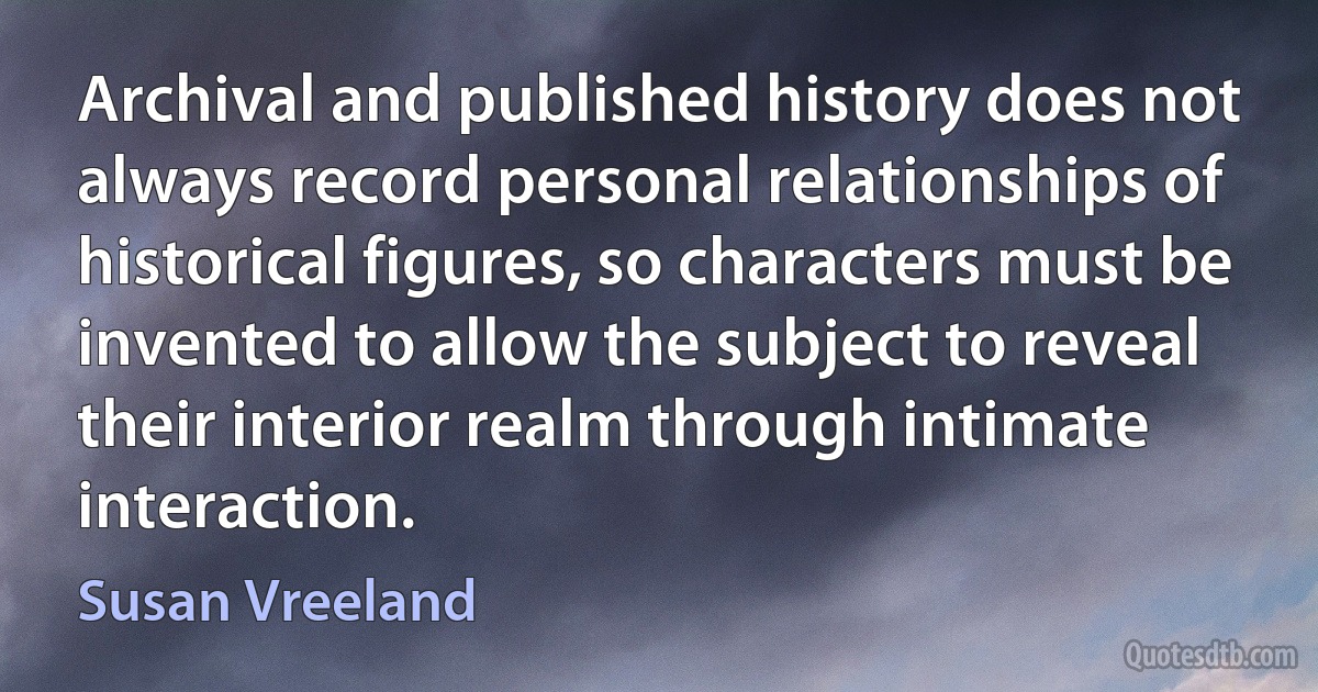 Archival and published history does not always record personal relationships of historical figures, so characters must be invented to allow the subject to reveal their interior realm through intimate interaction. (Susan Vreeland)