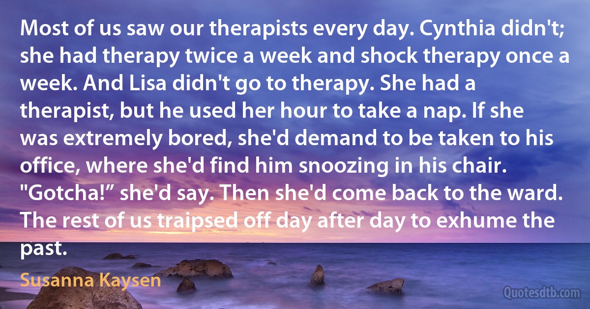 Most of us saw our therapists every day. Cynthia didn't; she had therapy twice a week and shock therapy once a week. And Lisa didn't go to therapy. She had a therapist, but he used her hour to take a nap. If she was extremely bored, she'd demand to be taken to his office, where she'd find him snoozing in his chair. "Gotcha!” she'd say. Then she'd come back to the ward. The rest of us traipsed off day after day to exhume the past. (Susanna Kaysen)