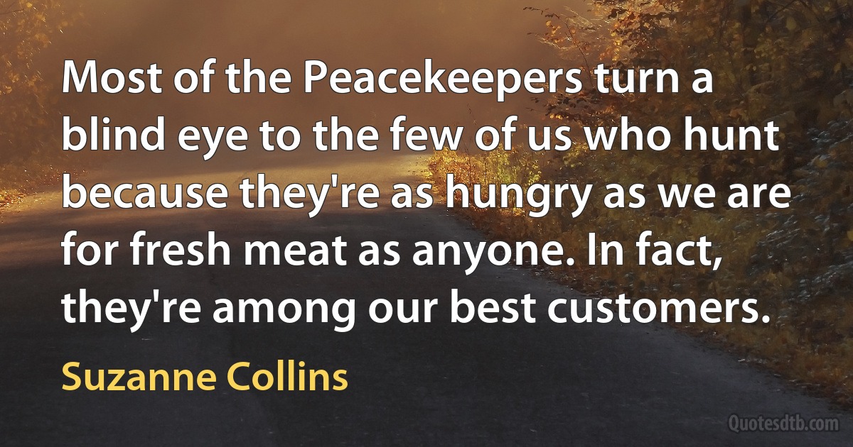 Most of the Peacekeepers turn a blind eye to the few of us who hunt because they're as hungry as we are for fresh meat as anyone. In fact, they're among our best customers. (Suzanne Collins)