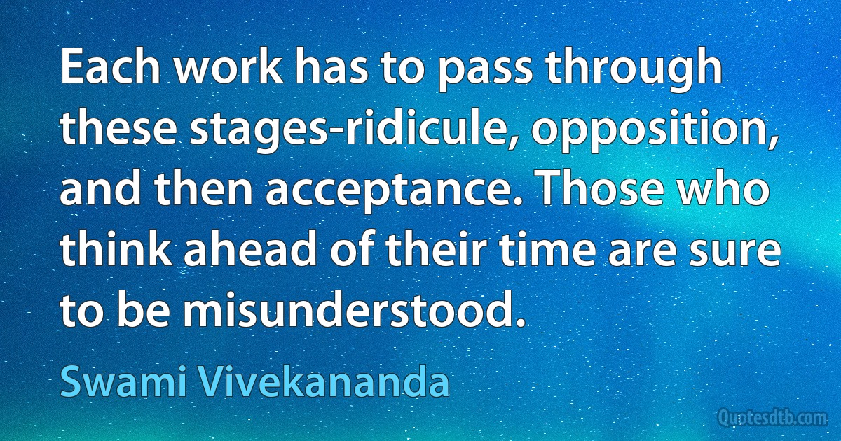 Each work has to pass through these stages-ridicule, opposition, and then acceptance. Those who think ahead of their time are sure to be misunderstood. (Swami Vivekananda)