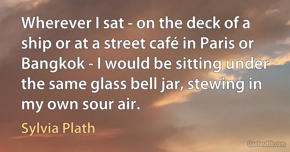 Wherever I sat - on the deck of a ship or at a street café in Paris or Bangkok - I would be sitting under the same glass bell jar, stewing in my own sour air. (Sylvia Plath)