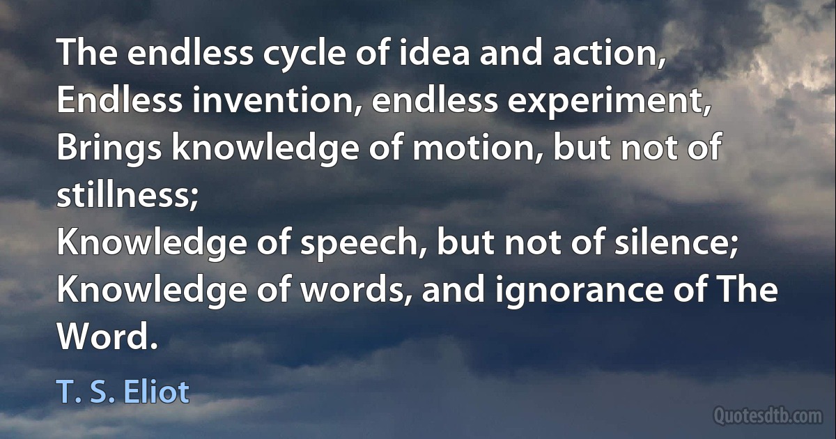 The endless cycle of idea and action,
Endless invention, endless experiment,
Brings knowledge of motion, but not of stillness;
Knowledge of speech, but not of silence;
Knowledge of words, and ignorance of The Word. (T. S. Eliot)