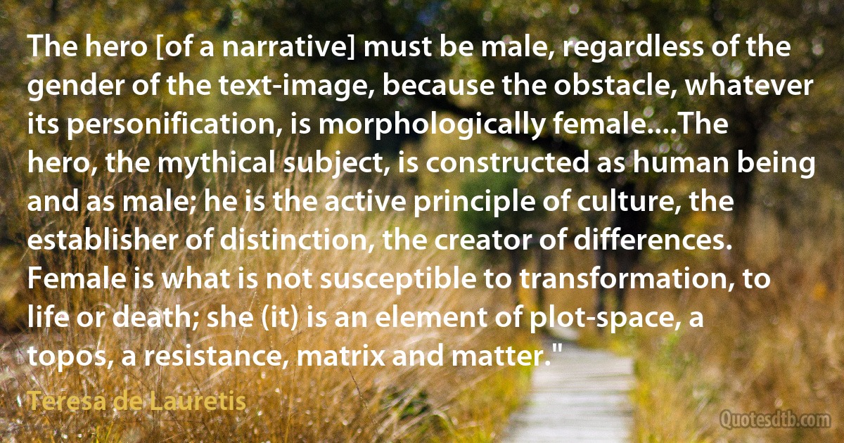 The hero [of a narrative] must be male, regardless of the gender of the text-image, because the obstacle, whatever its personification, is morphologically female....The hero, the mythical subject, is constructed as human being and as male; he is the active principle of culture, the establisher of distinction, the creator of differences. Female is what is not susceptible to transformation, to life or death; she (it) is an element of plot-space, a topos, a resistance, matrix and matter." (Teresa de Lauretis)