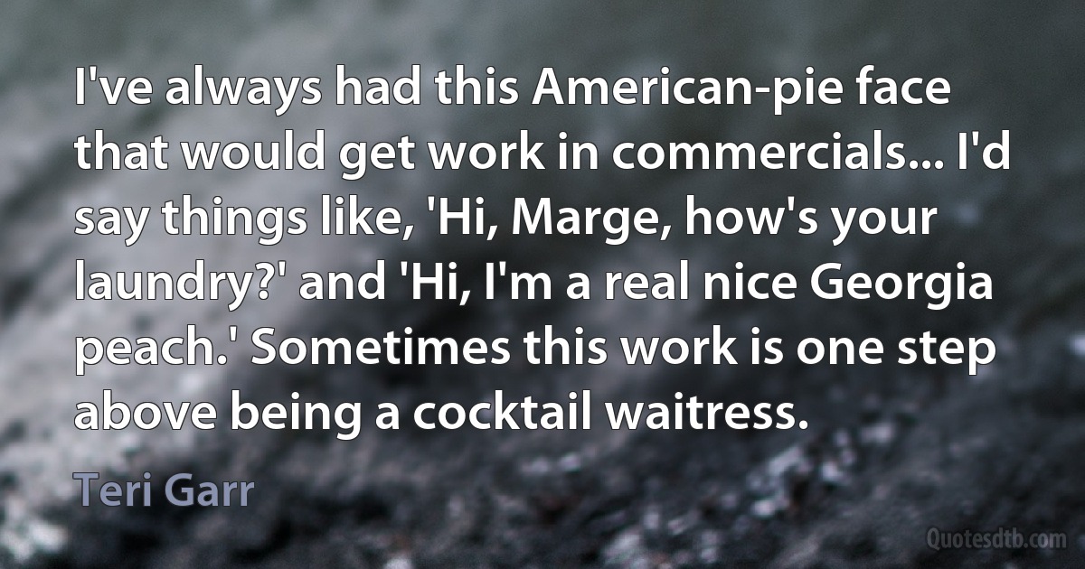 I've always had this American-pie face that would get work in commercials... I'd say things like, 'Hi, Marge, how's your laundry?' and 'Hi, I'm a real nice Georgia peach.' Sometimes this work is one step above being a cocktail waitress. (Teri Garr)