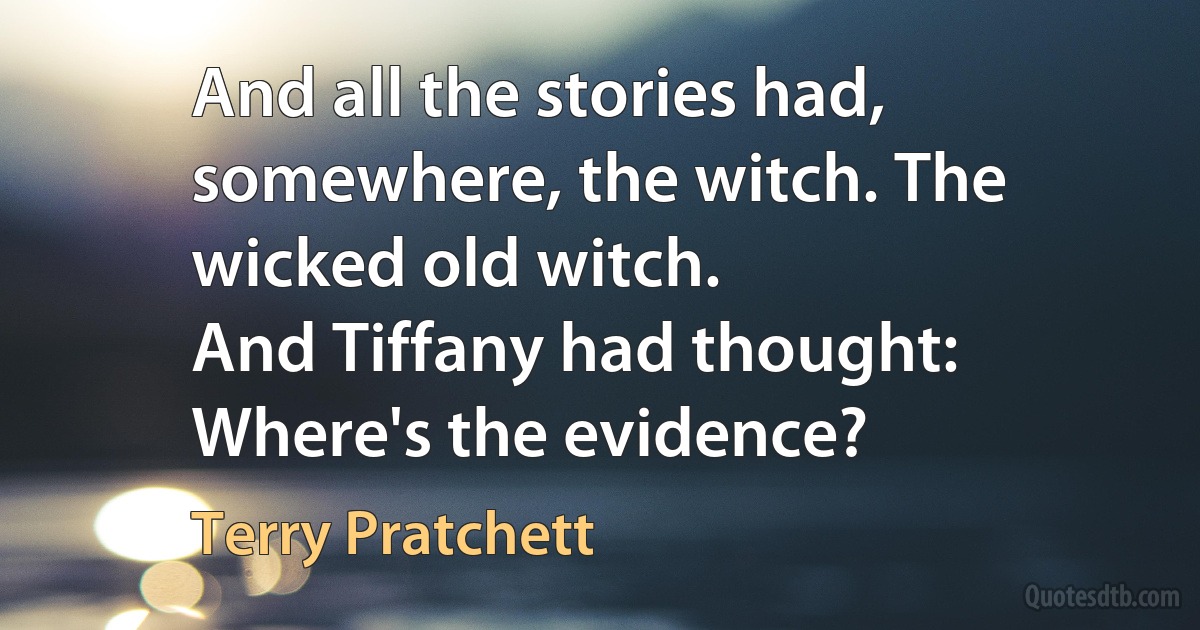 And all the stories had, somewhere, the witch. The wicked old witch.
And Tiffany had thought: Where's the evidence? (Terry Pratchett)