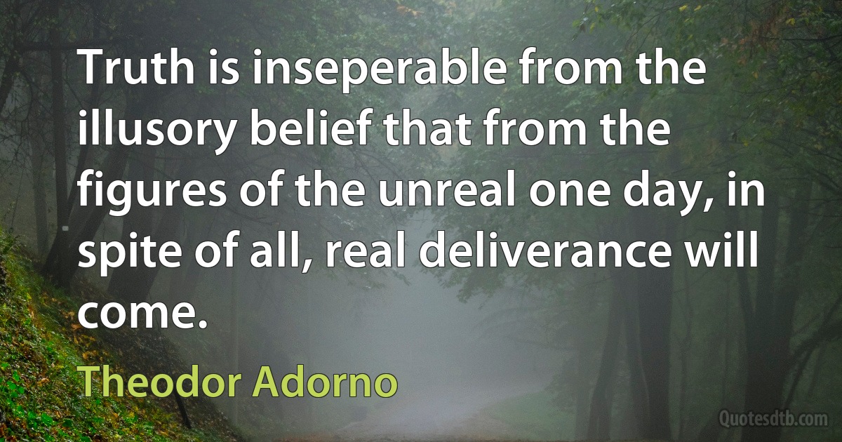 Truth is inseperable from the illusory belief that from the figures of the unreal one day, in spite of all, real deliverance will come. (Theodor Adorno)