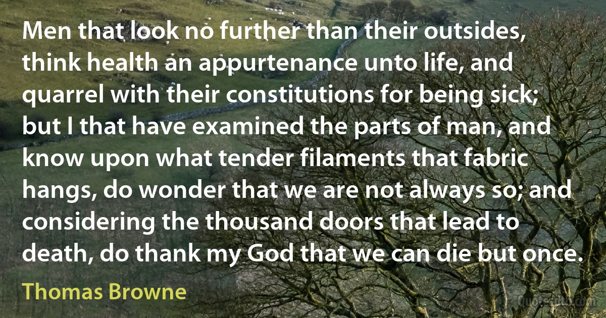 Men that look no further than their outsides, think health an appurtenance unto life, and quarrel with their constitutions for being sick; but I that have examined the parts of man, and know upon what tender filaments that fabric hangs, do wonder that we are not always so; and considering the thousand doors that lead to death, do thank my God that we can die but once. (Thomas Browne)