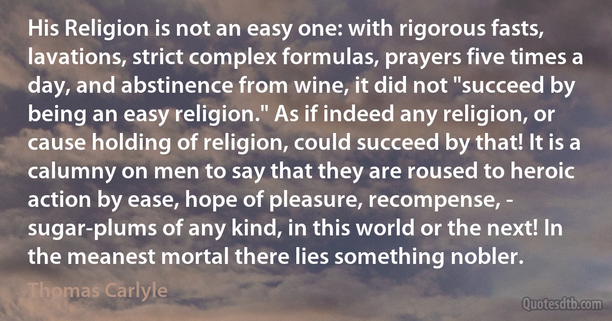 His Religion is not an easy one: with rigorous fasts, lavations, strict complex formulas, prayers five times a day, and abstinence from wine, it did not "succeed by being an easy religion." As if indeed any religion, or cause holding of religion, could succeed by that! It is a calumny on men to say that they are roused to heroic action by ease, hope of pleasure, recompense, - sugar-plums of any kind, in this world or the next! In the meanest mortal there lies something nobler. (Thomas Carlyle)