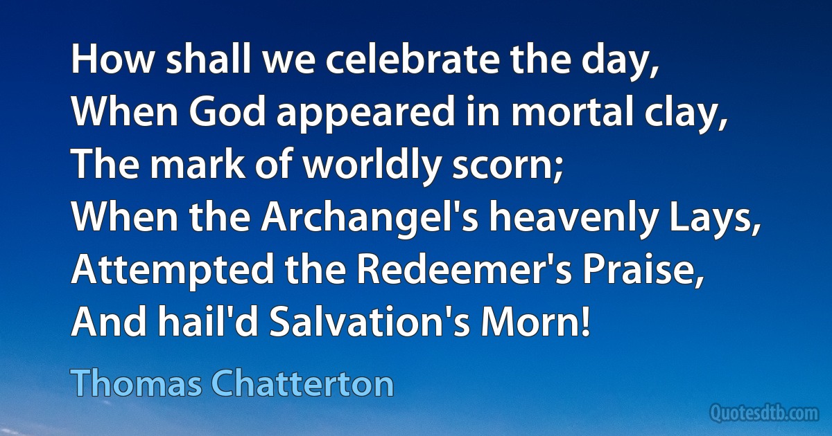 How shall we celebrate the day,
When God appeared in mortal clay,
The mark of worldly scorn;
When the Archangel's heavenly Lays,
Attempted the Redeemer's Praise,
And hail'd Salvation's Morn! (Thomas Chatterton)