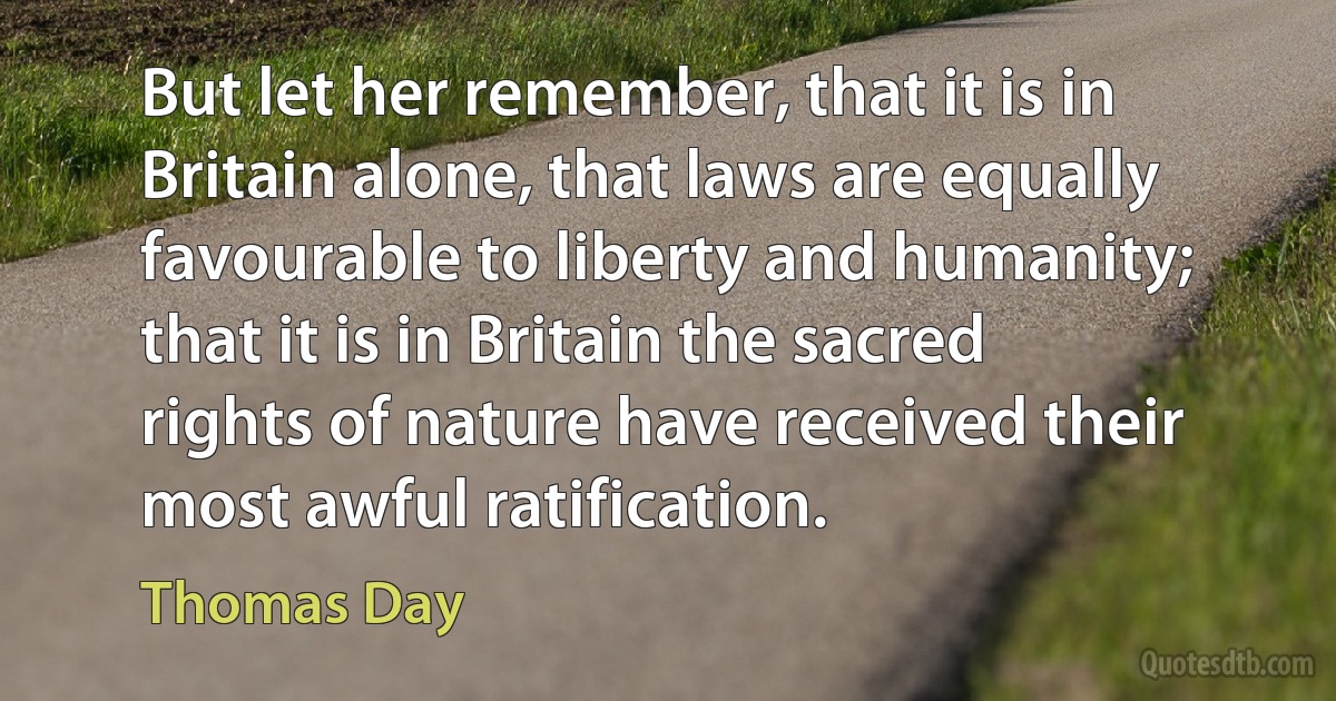 But let her remember, that it is in Britain alone, that laws are equally favourable to liberty and humanity; that it is in Britain the sacred rights of nature have received their most awful ratification. (Thomas Day)