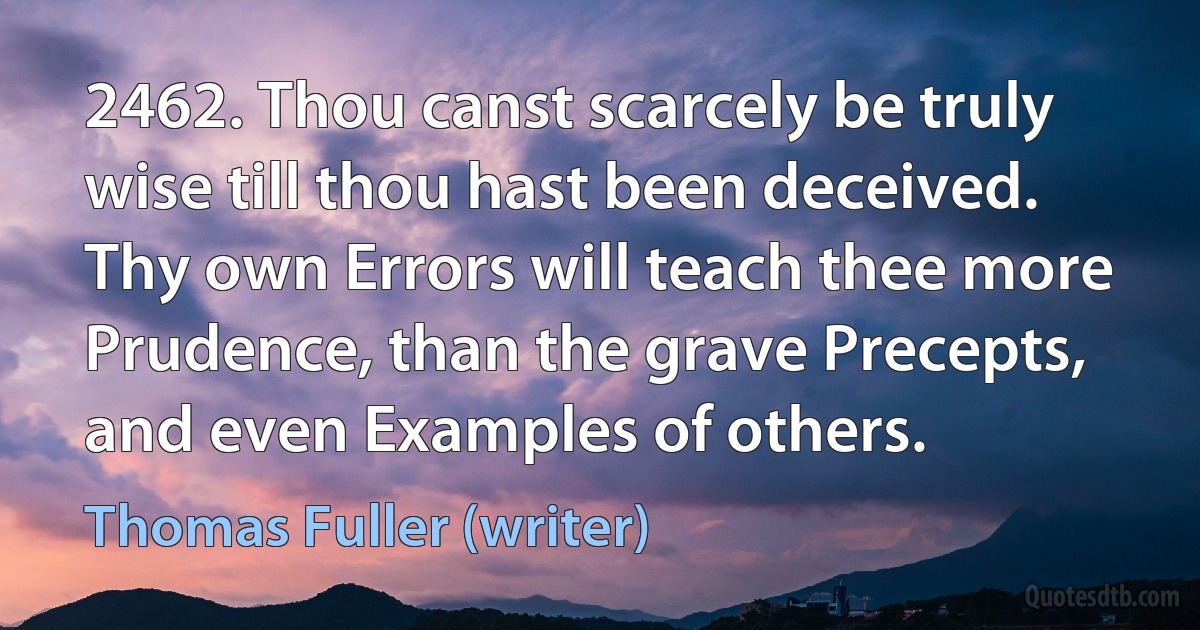 2462. Thou canst scarcely be truly wise till thou hast been deceived. Thy own Errors will teach thee more Prudence, than the grave Precepts, and even Examples of others. (Thomas Fuller (writer))