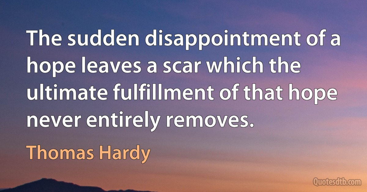 The sudden disappointment of a hope leaves a scar which the ultimate fulfillment of that hope never entirely removes. (Thomas Hardy)